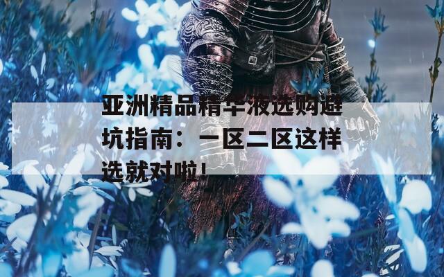 亚洲精品精华液选购避坑指南：一区二区这样选就对啦！