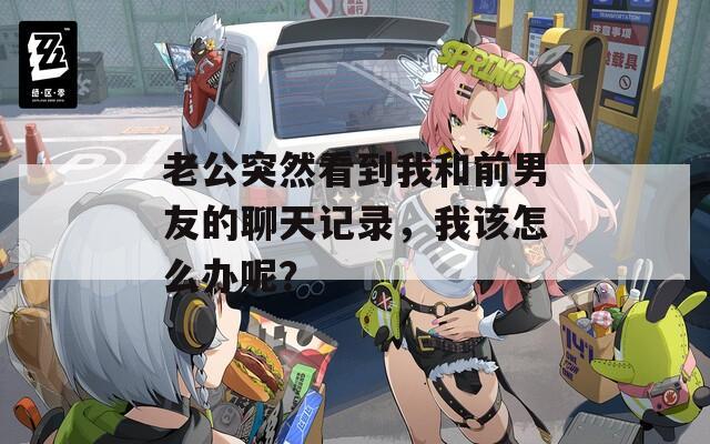 老公突然看到我和前男友的聊天记录，我该怎么办呢？