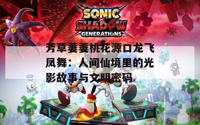 芳草萋萋桃花源口龙飞凤舞：人间仙境里的光影故事与文明密码