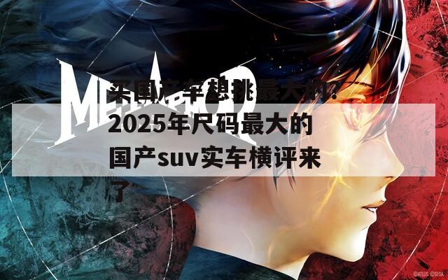 买国产车想挑最大的？2025年尺码最大的国产suv实车横评来了