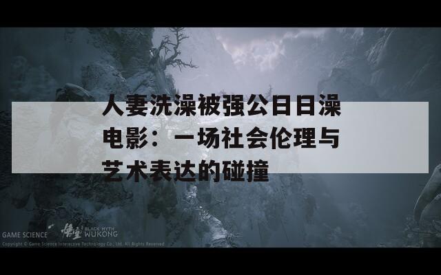 人妻洗澡被强公日日澡电影：一场社会伦理与艺术表达的碰撞