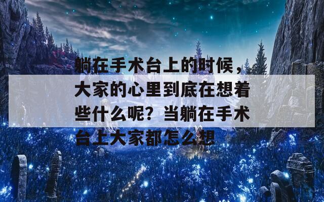躺在手术台上的时候，大家的心里到底在想着些什么呢？当躺在手术台上大家都怎么想
