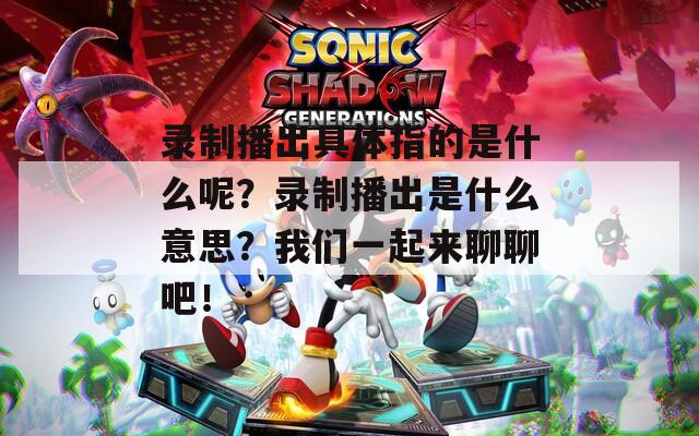录制播出具体指的是什么呢？录制播出是什么意思？我们一起来聊聊吧！