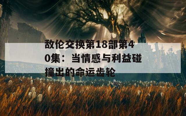 敌伦交换第18部第40集：当情感与利益碰撞出的命运齿轮