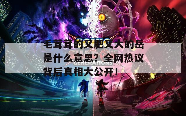 毛茸茸的又肥又大的岳是什么意思？全网热议背后真相大公开！