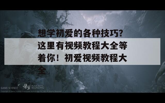 想学初爱的各种技巧？这里有视频教程大全等着你！初爱视频教程大全