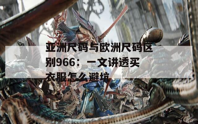亚洲尺码与欧洲尺码区别966：一文讲透买衣服怎么避坑