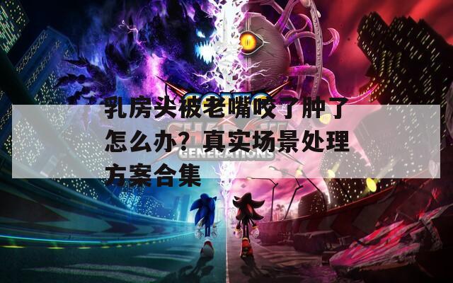 乳房头被老嘴咬了肿了怎么办？真实场景处理方案合集
