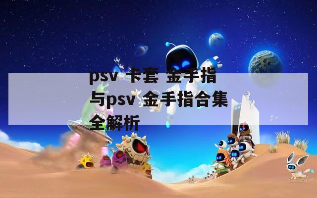 psv 卡套 金手指与psv 金手指合集全解析