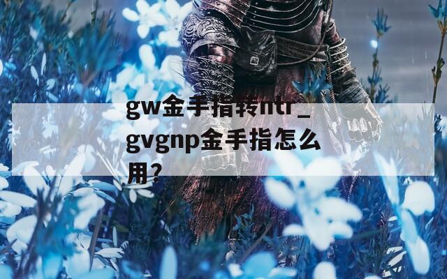 gw金手指转ntr_gvgnp金手指怎么用？