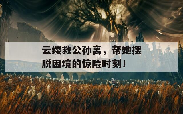 云缨救公孙离，帮她摆脱困境的惊险时刻！