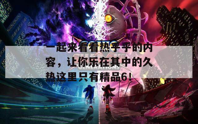 一起来看看热乎乎的内容，让你乐在其中的久热这里只有精品6！