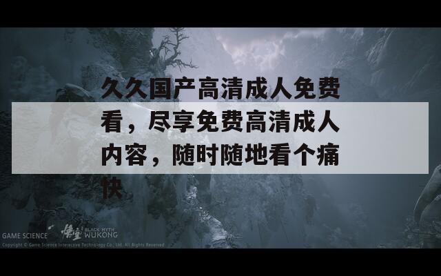 久久国产高清成人免费看，尽享免费高清成人内容，随时随地看个痛快