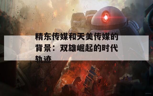 精东传媒和天美传媒的背景：双雄崛起的时代轨迹