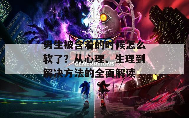 男生被含着的时候怎么软了？从心理、生理到解决方法的全面解读