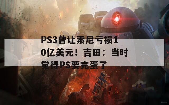 PS3曾让索尼亏损10亿美元！吉田：当时觉得PS要完蛋了