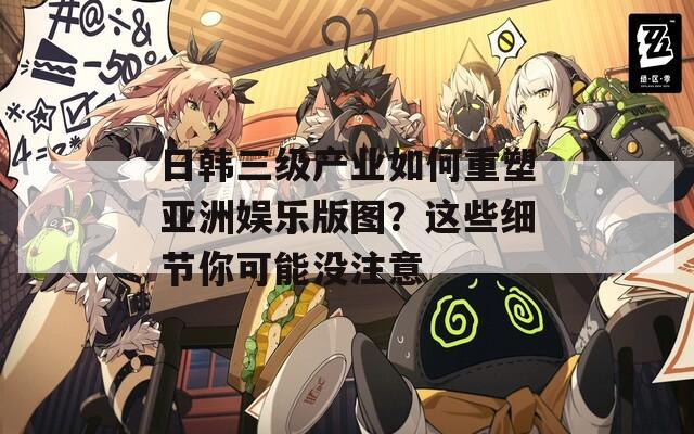 日韩三级产业如何重塑亚洲娱乐版图？这些细节你可能没注意