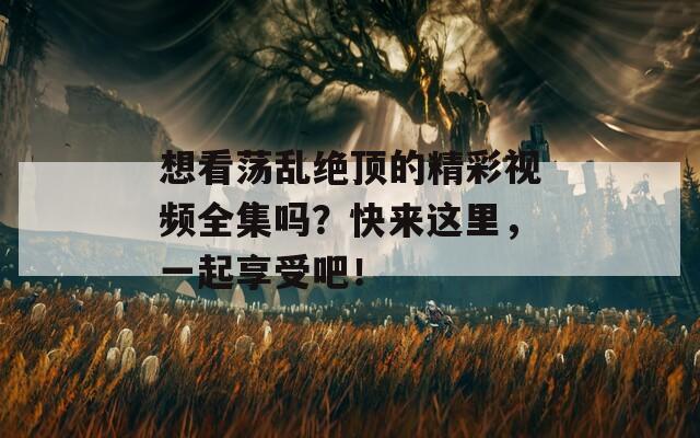 想看荡乱绝顶的精彩视频全集吗？快来这里，一起享受吧！
