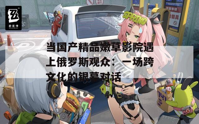 当国产精品嫩草影院遇上俄罗斯观众：一场跨文化的银幕对话
