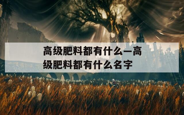 高级肥料都有什么—高级肥料都有什么名字