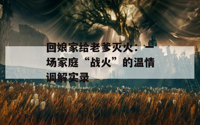 回娘家给老爹灭火：一场家庭“战火”的温情调解实录