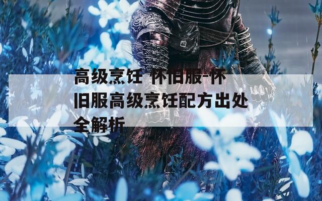 高级烹饪 怀旧服-怀旧服高级烹饪配方出处全解析