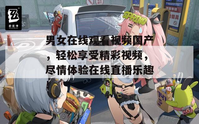 男女在线观看视频国产，轻松享受精彩视频，尽情体验在线直播乐趣！