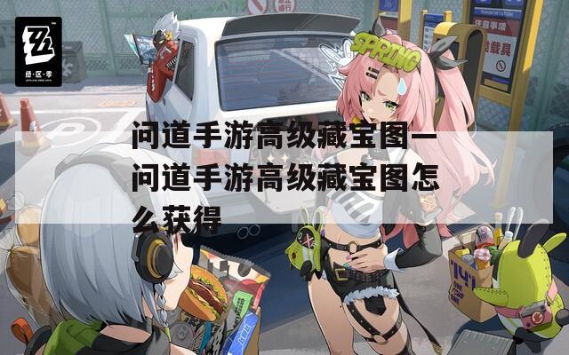 问道手游高级藏宝图—问道手游高级藏宝图怎么获得