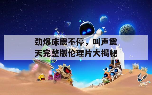 劲爆床震不停，叫声震天完整版伦理片大揭秘