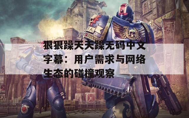 狠狠躁天天躁无码中文字幕：用户需求与网络生态的碰撞观察