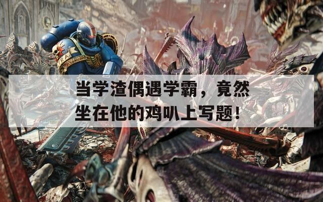 当学渣偶遇学霸，竟然坐在他的鸡叭上写题！