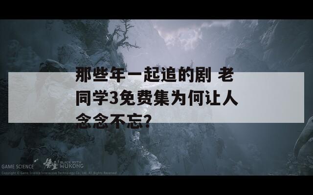 那些年一起追的剧 老同学3免费集为何让人念念不忘？