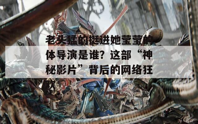 老头猛的挺进她莹莹的体导演是谁？这部“神秘影片”背后的网络狂欢