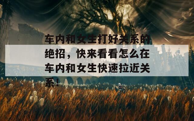 车内和女生打好关系的绝招，快来看看怎么在车内和女生快速拉近关系！