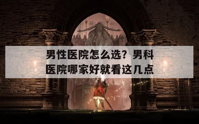 男性医院怎么选？男科医院哪家好就看这几点