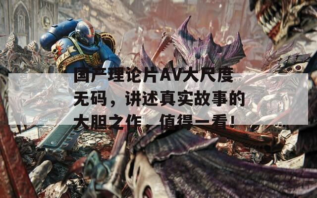 国产理论片AV大尺度无码，讲述真实故事的大胆之作，值得一看！
