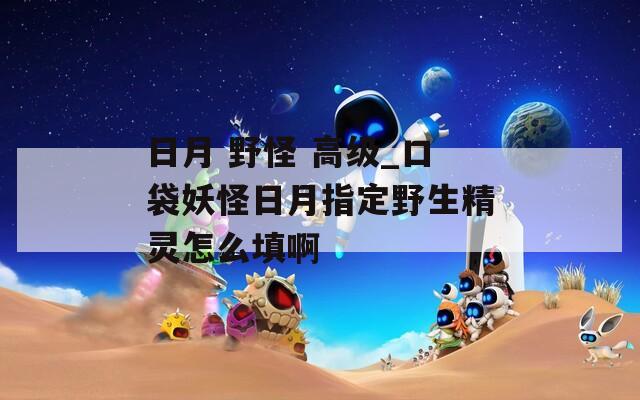 日月 野怪 高级_口袋妖怪日月指定野生精灵怎么填啊