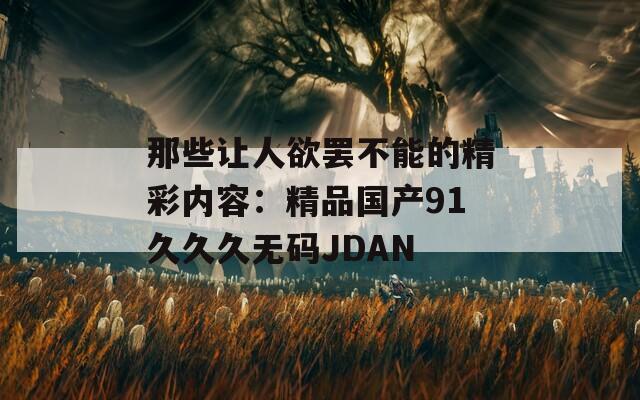 那些让人欲罢不能的精彩内容：精品国产91久久久无码JDAN
