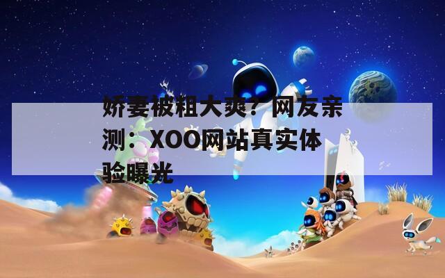 娇妻被粗大爽？网友亲测：XOO网站真实体验曝光