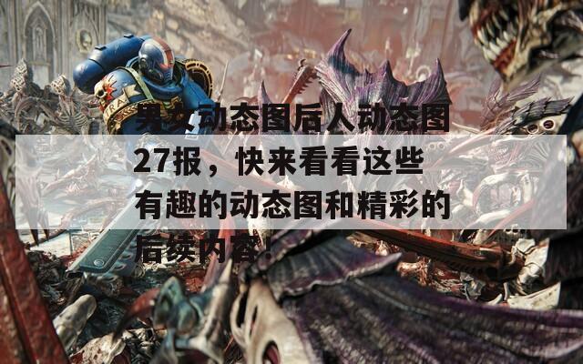 男女动态图后人动态图27报，快来看看这些有趣的动态图和精彩的后续内容！