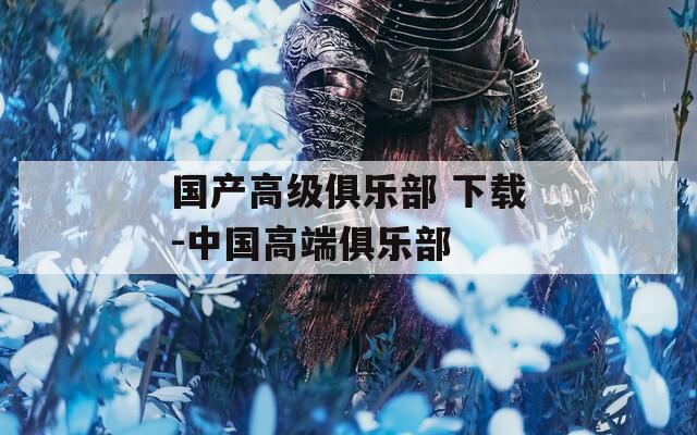国产高级俱乐部 下载-中国高端俱乐部  第1张