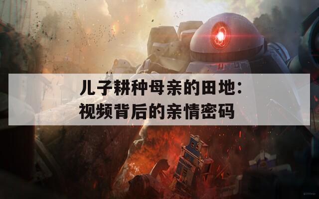 儿子耕种母亲的田地：视频背后的亲情密码