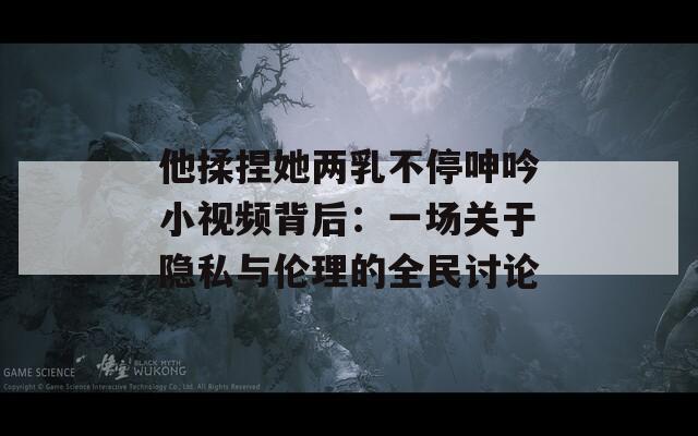 他揉捏她两乳不停呻吟小视频背后：一场关于隐私与伦理的全民讨论