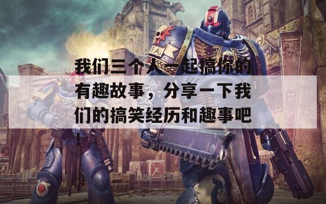 我们三个人一起搞你的有趣故事，分享一下我们的搞笑经历和趣事吧！