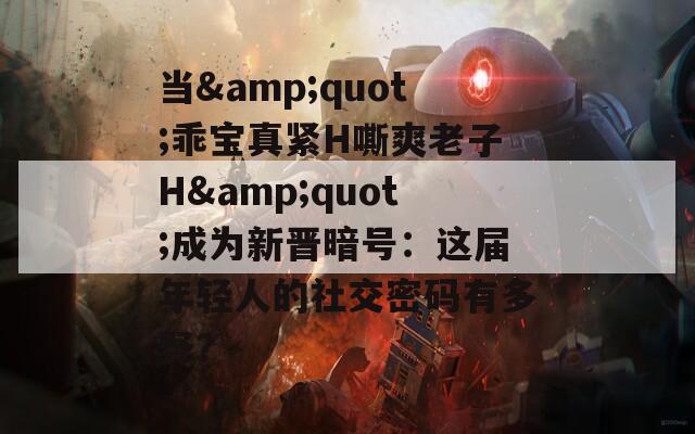 当&amp;quot;乖宝真紧H嘶爽老子H&amp;quot;成为新晋暗号：这届年轻人的社交密码有多野？