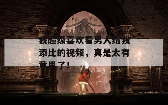 我超级喜欢看男人给我添比的视频，真是太有意思了！