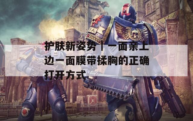 护肤新姿势｜一面亲上边一面膜带揉胸的正确打开方式