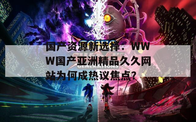 国产资源新选择：WWW国产亚洲精品久久网站为何成热议焦点？