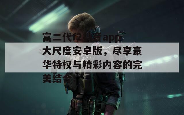富二代f2抖音app大尺度安卓版，尽享豪华特权与精彩内容的完美结合！