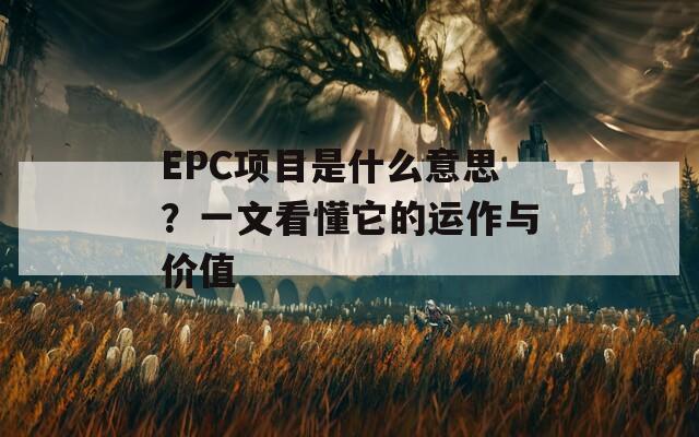 EPC项目是什么意思？一文看懂它的运作与价值